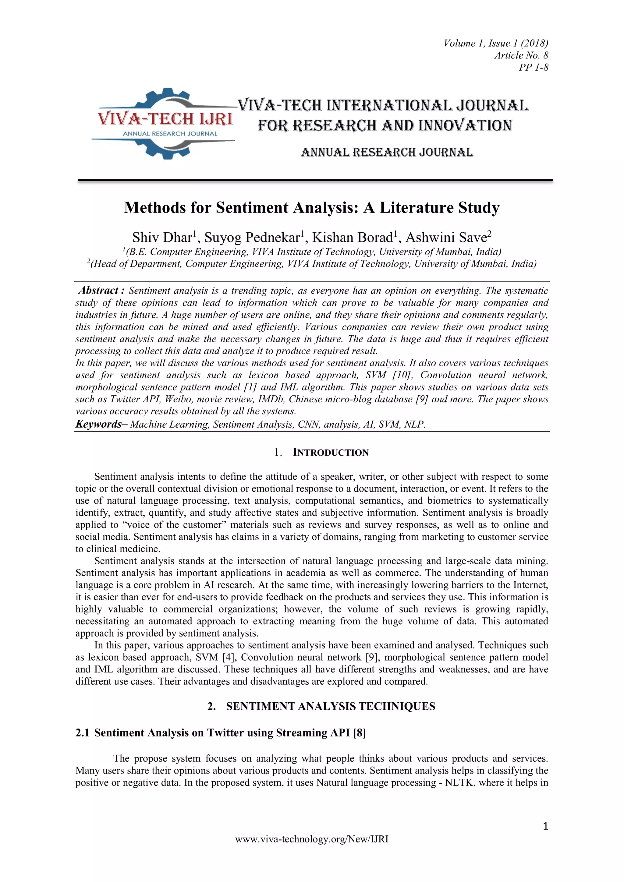 Volume 1, Issue 1 (2018)
Article No. 8
PP 1-8
1
www.viva-technology.org/New/IJRI
Methods for Sentiment Analysis: A Literature Study
Shiv Dhar1
, Suyog Pednekar1
, Kishan Borad1
, Ashwini Save2
1
(B.E. Computer Engineering, VIVA Institute of Technology, University of Mumbai, India)
2
(Head of Department, Computer Engineering, VIVA Institute of Technology, University of Mumbai, India)
Abstract : Sentiment analysis is a trending topic, as everyone has an opinion on everything. The systematic
study of these opinions can lead to information which can prove to be valuable for many companies and
industries in future. A huge number of users are online, and they share their opinions and comments regularly,
this information can be mined and used efficiently. Various companies can review their own product using
sentiment analysis and make the necessary changes in future. The data is huge and thus it requires efficient
processing to collect this data and analyze it to produce required result.
In this paper, we will discuss the various methods used for sentiment analysis. It also covers various techniques
used for sentiment analysis such as lexicon based approach, SVM [10], Convolution neural network,
morphological sentence pattern model [1] and IML algorithm. This paper shows studies on various data sets
such as Twitter API, Weibo, movie review, IMDb, Chinese micro-blog database [9] and more. The paper shows
various accuracy results obtained by all the systems.
Keywords– Machine Learning, Sentiment Analysis, CNN, analysis, AI, SVM, NLP.
1. INTRODUCTION
Sentiment analysis intents to define the attitude of a speaker, writer, or other subject with respect to some
topic or the overall contextual division or emotional response to a document, interaction, or event. It refers to the
use of natural language processing, text analysis, computational semantics, and biometrics to systematically
identify, extract, quantify, and study affective states and subjective information. Sentiment analysis is broadly
applied to “voice of the customer” materials such as reviews and survey responses, as well as to online and
social media. Sentiment analysis has claims in a variety of domains, ranging from marketing to customer service
to clinical medicine.
Sentiment analysis stands at the intersection of natural language processing and large-scale data mining.
Sentiment analysis has important applications in academia as well as commerce. The understanding of human
language is a core problem in AI research. At the same time, with increasingly lowering barriers to the Internet,
it is easier than ever for end-users to provide feedback on the products and services they use. This information is
highly valuable to commercial organizations; however, the volume of such reviews is growing rapidly,
necessitating an automated approach to extracting meaning from the huge volume of data. This automated
approach is provided by sentiment analysis.
In this paper, various approaches to sentiment analysis have been examined and analysed. Techniques such
as lexicon based approach, SVM [4], Convolution neural network [9], morphological sentence pattern model
and IML algorithm are discussed. These techniques all have different strengths and weaknesses, and are have
different use cases. Their advantages and disadvantages are explored and compared.
2. SENTIMENT ANALYSIS TECHNIQUES
2.1 Sentiment Analysis on Twitter using Streaming API [8]
The propose system focuses on analyzing what people thinks about various products and services.
Many users share their opinions about various products and contents. Sentiment analysis helps in classifying the
positive or negative data. In the proposed system, it uses Natural language processing - NLTK, where it helps in
 