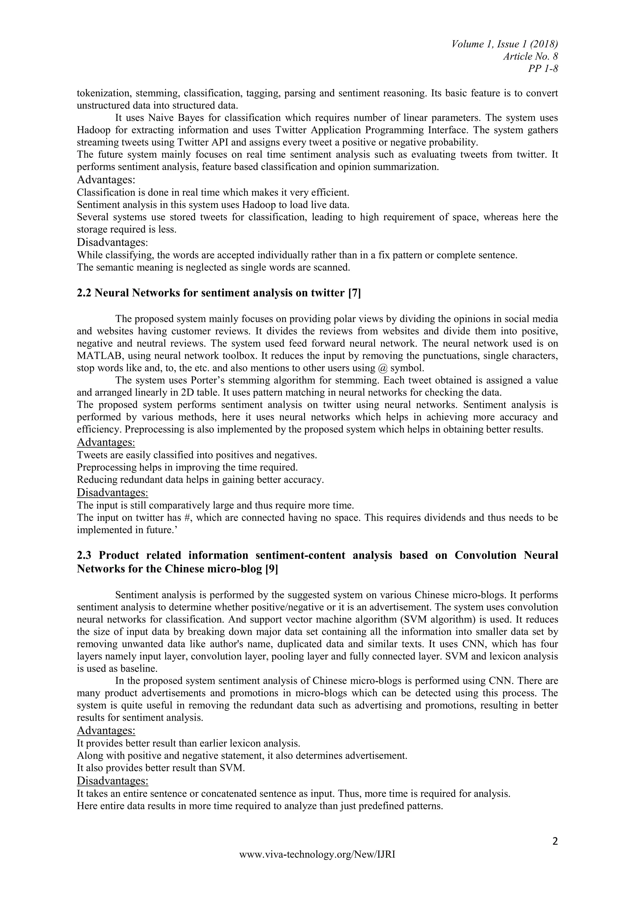 Volume 1, Issue 1 (2018)
Article No. 8
PP 1-8
2
www.viva-technology.org/New/IJRI
tokenization, stemming, classification, tagging, parsing and sentiment reasoning. Its basic feature is to convert
unstructured data into structured data.
It uses Naive Bayes for classification which requires number of linear parameters. The system uses
Hadoop for extracting information and uses Twitter Application Programming Interface. The system gathers
streaming tweets using Twitter API and assigns every tweet a positive or negative probability.
The future system mainly focuses on real time sentiment analysis such as evaluating tweets from twitter. It
performs sentiment analysis, feature based classification and opinion summarization.
Advantages:
Classification is done in real time which makes it very efficient.
Sentiment analysis in this system uses Hadoop to load live data.
Several systems use stored tweets for classification, leading to high requirement of space, whereas here the
storage required is less.
Disadvantages:
While classifying, the words are accepted individually rather than in a fix pattern or complete sentence.
The semantic meaning is neglected as single words are scanned.
2.2 Neural Networks for sentiment analysis on twitter [7]
The proposed system mainly focuses on providing polar views by dividing the opinions in social media
and websites having customer reviews. It divides the reviews from websites and divide them into positive,
negative and neutral reviews. The system used feed forward neural network. The neural network used is on
MATLAB, using neural network toolbox. It reduces the input by removing the punctuations, single characters,
stop words like and, to, the etc. and also mentions to other users using @ symbol.
The system uses Porter’s stemming algorithm for stemming. Each tweet obtained is assigned a value
and arranged linearly in 2D table. It uses pattern matching in neural networks for checking the data.
The proposed system performs sentiment analysis on twitter using neural networks. Sentiment analysis is
performed by various methods, here it uses neural networks which helps in achieving more accuracy and
efficiency. Preprocessing is also implemented by the proposed system which helps in obtaining better results.
Advantages:
Tweets are easily classified into positives and negatives.
Preprocessing helps in improving the time required.
Reducing redundant data helps in gaining better accuracy.
Disadvantages:
The input is still comparatively large and thus require more time.
The input on twitter has #, which are connected having no space. This requires dividends and thus needs to be
implemented in future.’
2.3 Product related information sentiment-content analysis based on Convolution Neural
Networks for the Chinese micro-blog [9]
Sentiment analysis is performed by the suggested system on various Chinese micro-blogs. It performs
sentiment analysis to determine whether positive/negative or it is an advertisement. The system uses convolution
neural networks for classification. And support vector machine algorithm (SVM algorithm) is used. It reduces
the size of input data by breaking down major data set containing all the information into smaller data set by
removing unwanted data like author's name, duplicated data and similar texts. It uses CNN, which has four
layers namely input layer, convolution layer, pooling layer and fully connected layer. SVM and lexicon analysis
is used as baseline.
In the proposed system sentiment analysis of Chinese micro-blogs is performed using CNN. There are
many product advertisements and promotions in micro-blogs which can be detected using this process. The
system is quite useful in removing the redundant data such as advertising and promotions, resulting in better
results for sentiment analysis.
Advantages:
It provides better result than earlier lexicon analysis.
Along with positive and negative statement, it also determines advertisement.
It also provides better result than SVM.
Disadvantages:
It takes an entire sentence or concatenated sentence as input. Thus, more time is required for analysis.
Here entire data results in more time required to analyze than just predefined patterns.
 