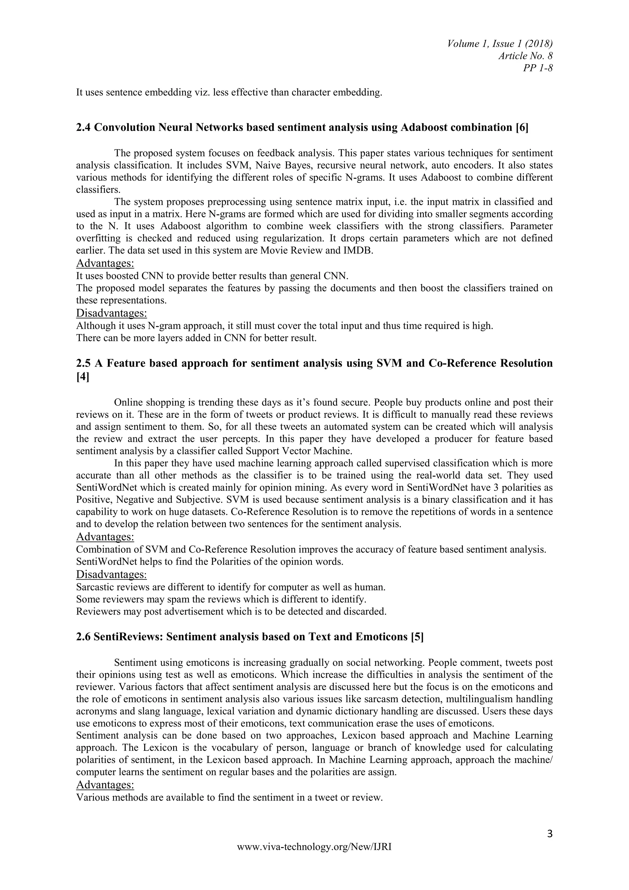 Volume 1, Issue 1 (2018)
Article No. 8
PP 1-8
3
www.viva-technology.org/New/IJRI
It uses sentence embedding viz. less effective than character embedding.
2.4 Convolution Neural Networks based sentiment analysis using Adaboost combination [6]
The proposed system focuses on feedback analysis. This paper states various techniques for sentiment
analysis classification. It includes SVM, Naive Bayes, recursive neural network, auto encoders. It also states
various methods for identifying the different roles of specific N-grams. It uses Adaboost to combine different
classifiers.
The system proposes preprocessing using sentence matrix input, i.e. the input matrix in classified and
used as input in a matrix. Here N-grams are formed which are used for dividing into smaller segments according
to the N. It uses Adaboost algorithm to combine week classifiers with the strong classifiers. Parameter
overfitting is checked and reduced using regularization. It drops certain parameters which are not defined
earlier. The data set used in this system are Movie Review and IMDB.
Advantages:
It uses boosted CNN to provide better results than general CNN.
The proposed model separates the features by passing the documents and then boost the classifiers trained on
these representations.
Disadvantages:
Although it uses N-gram approach, it still must cover the total input and thus time required is high.
There can be more layers added in CNN for better result.
2.5 A Feature based approach for sentiment analysis using SVM and Co-Reference Resolution
[4]
Online shopping is trending these days as it’s found secure. People buy products online and post their
reviews on it. These are in the form of tweets or product reviews. It is difficult to manually read these reviews
and assign sentiment to them. So, for all these tweets an automated system can be created which will analysis
the review and extract the user percepts. In this paper they have developed a producer for feature based
sentiment analysis by a classifier called Support Vector Machine.
In this paper they have used machine learning approach called supervised classification which is more
accurate than all other methods as the classifier is to be trained using the real-world data set. They used
SentiWordNet which is created mainly for opinion mining. As every word in SentiWordNet have 3 polarities as
Positive, Negative and Subjective. SVM is used because sentiment analysis is a binary classification and it has
capability to work on huge datasets. Co-Reference Resolution is to remove the repetitions of words in a sentence
and to develop the relation between two sentences for the sentiment analysis.
Advantages:
Combination of SVM and Co-Reference Resolution improves the accuracy of feature based sentiment analysis.
SentiWordNet helps to find the Polarities of the opinion words.
Disadvantages:
Sarcastic reviews are different to identify for computer as well as human.
Some reviewers may spam the reviews which is different to identify.
Reviewers may post advertisement which is to be detected and discarded.
2.6 SentiReviews: Sentiment analysis based on Text and Emoticons [5]
Sentiment using emoticons is increasing gradually on social networking. People comment, tweets post
their opinions using test as well as emoticons. Which increase the difficulties in analysis the sentiment of the
reviewer. Various factors that affect sentiment analysis are discussed here but the focus is on the emoticons and
the role of emoticons in sentiment analysis also various issues like sarcasm detection, multilingualism handling
acronyms and slang language, lexical variation and dynamic dictionary handling are discussed. Users these days
use emoticons to express most of their emoticons, text communication erase the uses of emoticons.
Sentiment analysis can be done based on two approaches, Lexicon based approach and Machine Learning
approach. The Lexicon is the vocabulary of person, language or branch of knowledge used for calculating
polarities of sentiment, in the Lexicon based approach. In Machine Learning approach, approach the machine/
computer learns the sentiment on regular bases and the polarities are assign.
Advantages:
Various methods are available to find the sentiment in a tweet or review.
 