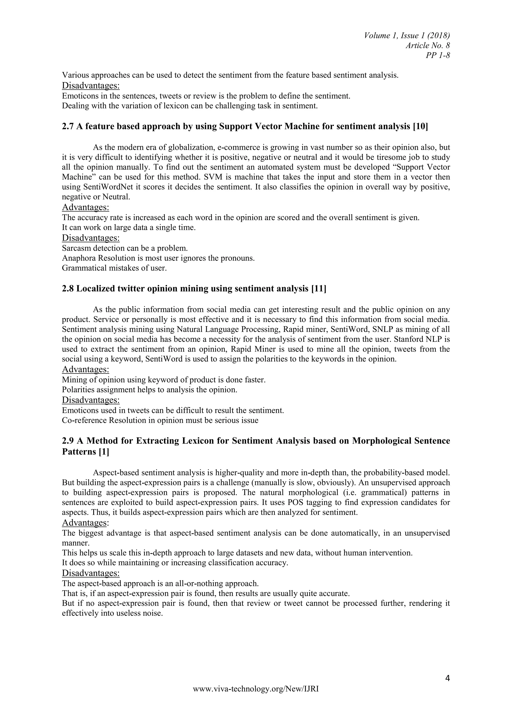 Volume 1, Issue 1 (2018)
Article No. 8
PP 1-8
4
www.viva-technology.org/New/IJRI
Various approaches can be used to detect the sentiment from the feature based sentiment analysis.
Disadvantages:
Emoticons in the sentences, tweets or review is the problem to define the sentiment.
Dealing with the variation of lexicon can be challenging task in sentiment.
2.7 A feature based approach by using Support Vector Machine for sentiment analysis [10]
As the modern era of globalization, e-commerce is growing in vast number so as their opinion also, but
it is very difficult to identifying whether it is positive, negative or neutral and it would be tiresome job to study
all the opinion manually. To find out the sentiment an automated system must be developed “Support Vector
Machine” can be used for this method. SVM is machine that takes the input and store them in a vector then
using SentiWordNet it scores it decides the sentiment. It also classifies the opinion in overall way by positive,
negative or Neutral.
Advantages:
The accuracy rate is increased as each word in the opinion are scored and the overall sentiment is given.
It can work on large data a single time.
Disadvantages:
Sarcasm detection can be a problem.
Anaphora Resolution is most user ignores the pronouns.
Grammatical mistakes of user.
2.8 Localized twitter opinion mining using sentiment analysis [11]
As the public information from social media can get interesting result and the public opinion on any
product. Service or personally is most effective and it is necessary to find this information from social media.
Sentiment analysis mining using Natural Language Processing, Rapid miner, SentiWord, SNLP as mining of all
the opinion on social media has become a necessity for the analysis of sentiment from the user. Stanford NLP is
used to extract the sentiment from an opinion, Rapid Miner is used to mine all the opinion, tweets from the
social using a keyword, SentiWord is used to assign the polarities to the keywords in the opinion.
Advantages:
Mining of opinion using keyword of product is done faster.
Polarities assignment helps to analysis the opinion.
Disadvantages:
Emoticons used in tweets can be difficult to result the sentiment.
Co-reference Resolution in opinion must be serious issue
2.9 A Method for Extracting Lexicon for Sentiment Analysis based on Morphological Sentence
Patterns [1]
Aspect-based sentiment analysis is higher-quality and more in-depth than, the probability-based model.
But building the aspect-expression pairs is a challenge (manually is slow, obviously). An unsupervised approach
to building aspect-expression pairs is proposed. The natural morphological (i.e. grammatical) patterns in
sentences are exploited to build aspect-expression pairs. It uses POS tagging to find expression candidates for
aspects. Thus, it builds aspect-expression pairs which are then analyzed for sentiment.
Advantages:
The biggest advantage is that aspect-based sentiment analysis can be done automatically, in an unsupervised
manner.
This helps us scale this in-depth approach to large datasets and new data, without human intervention.
It does so while maintaining or increasing classification accuracy.
Disadvantages:
The aspect-based approach is an all-or-nothing approach.
That is, if an aspect-expression pair is found, then results are usually quite accurate.
But if no aspect-expression pair is found, then that review or tweet cannot be processed further, rendering it
effectively into useless noise.
 