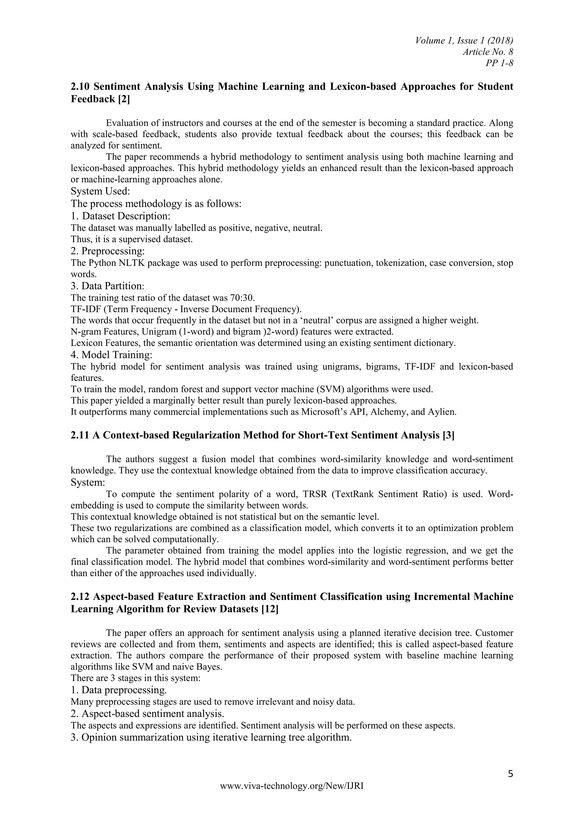 Volume 1, Issue 1 (2018)
Article No. 8
PP 1-8
5
www.viva-technology.org/New/IJRI
2.10 Sentiment Analysis Using Machine Learning and Lexicon-based Approaches for Student
Feedback [2]
Evaluation of instructors and courses at the end of the semester is becoming a standard practice. Along
with scale-based feedback, students also provide textual feedback about the courses; this feedback can be
analyzed for sentiment.
The paper recommends a hybrid methodology to sentiment analysis using both machine learning and
lexicon-based approaches. This hybrid methodology yields an enhanced result than the lexicon-based approach
or machine-learning approaches alone.
System Used:
The process methodology is as follows:
1. Dataset Description:
The dataset was manually labelled as positive, negative, neutral.
Thus, it is a supervised dataset.
2. Preprocessing:
The Python NLTK package was used to perform preprocessing: punctuation, tokenization, case conversion, stop
words.
3. Data Partition:
The training test ratio of the dataset was 70:30.
TF-IDF (Term Frequency - Inverse Document Frequency).
The words that occur frequently in the dataset but not in a ‘neutral’ corpus are assigned a higher weight.
N-gram Features, Unigram (1-word) and bigram )2-word) features were extracted.
Lexicon Features, the semantic orientation was determined using an existing sentiment dictionary.
4. Model Training:
The hybrid model for sentiment analysis was trained using unigrams, bigrams, TF-IDF and lexicon-based
features.
To train the model, random forest and support vector machine (SVM) algorithms were used.
This paper yielded a marginally better result than purely lexicon-based approaches.
It outperforms many commercial implementations such as Microsoft’s API, Alchemy, and Aylien.
2.11 A Context-based Regularization Method for Short-Text Sentiment Analysis [3]
The authors suggest a fusion model that combines word-similarity knowledge and word-sentiment
knowledge. They use the contextual knowledge obtained from the data to improve classification accuracy.
System:
To compute the sentiment polarity of a word, TRSR (TextRank Sentiment Ratio) is used. Word-
embedding is used to compute the similarity between words.
This contextual knowledge obtained is not statistical but on the semantic level.
These two regularizations are combined as a classification model, which converts it to an optimization problem
which can be solved computationally.
The parameter obtained from training the model applies into the logistic regression, and we get the
final classification model. The hybrid model that combines word-similarity and word-sentiment performs better
than either of the approaches used individually.
2.12 Aspect-based Feature Extraction and Sentiment Classification using Incremental Machine
Learning Algorithm for Review Datasets [12]
The paper offers an approach for sentiment analysis using a planned iterative decision tree. Customer
reviews are collected and from them, sentiments and aspects are identified; this is called aspect-based feature
extraction. The authors compare the performance of their proposed system with baseline machine learning
algorithms like SVM and naive Bayes.
There are 3 stages in this system:
1. Data preprocessing.
Many preprocessing stages are used to remove irrelevant and noisy data.
2. Aspect-based sentiment analysis.
The aspects and expressions are identified. Sentiment analysis will be performed on these aspects.
3. Opinion summarization using iterative learning tree algorithm.
 