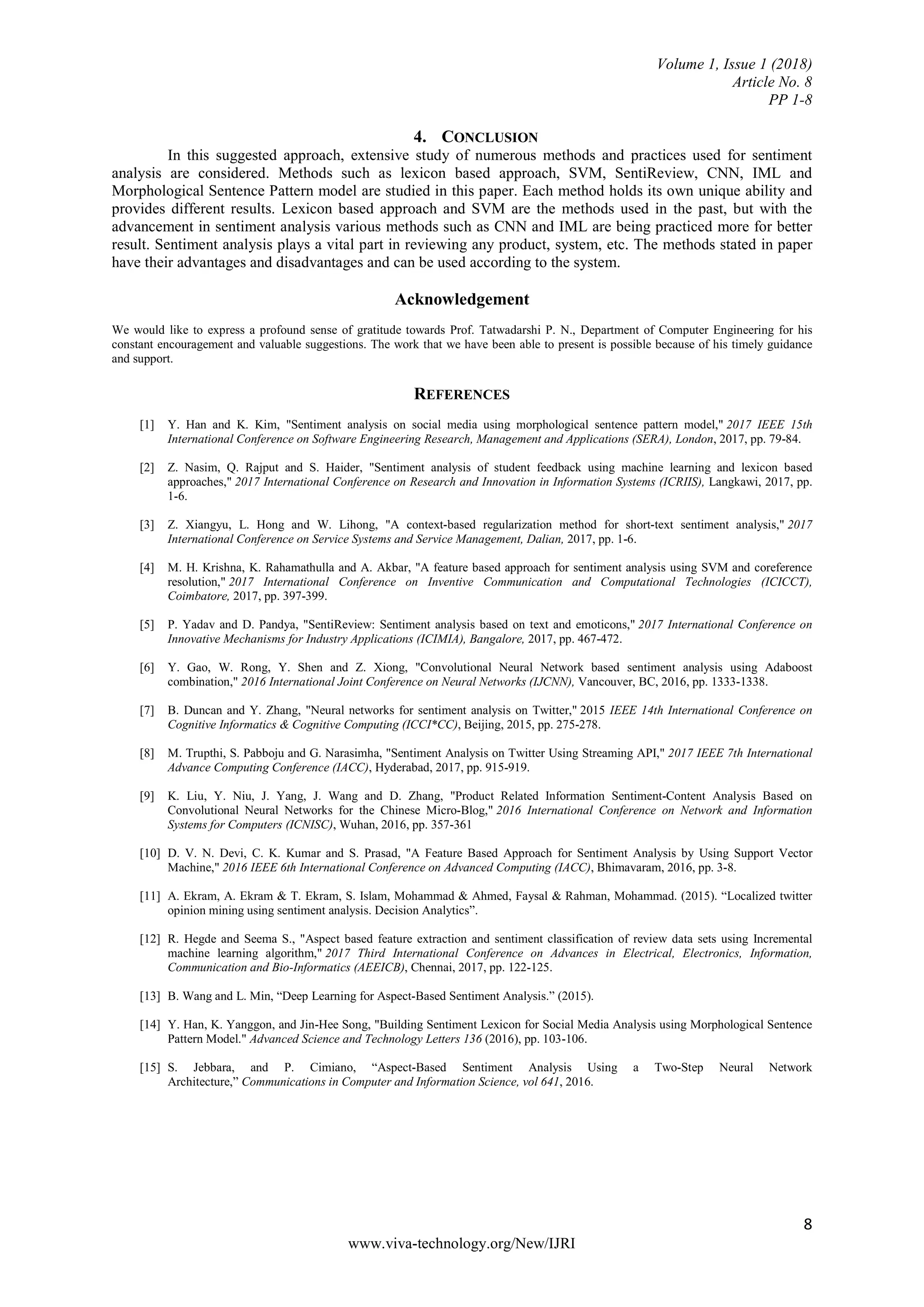 Volume 1, Issue 1 (2018)
Article No. 8
PP 1-8
8
www.viva-technology.org/New/IJRI
4. CONCLUSION
In this suggested approach, extensive study of numerous methods and practices used for sentiment
analysis are considered. Methods such as lexicon based approach, SVM, SentiReview, CNN, IML and
Morphological Sentence Pattern model are studied in this paper. Each method holds its own unique ability and
provides different results. Lexicon based approach and SVM are the methods used in the past, but with the
advancement in sentiment analysis various methods such as CNN and IML are being practiced more for better
result. Sentiment analysis plays a vital part in reviewing any product, system, etc. The methods stated in paper
have their advantages and disadvantages and can be used according to the system.
Acknowledgement
We would like to express a profound sense of gratitude towards Prof. Tatwadarshi P. N., Department of Computer Engineering for his
constant encouragement and valuable suggestions. The work that we have been able to present is possible because of his timely guidance
and support.
REFERENCES
[1] Y. Han and K. Kim, "Sentiment analysis on social media using morphological sentence pattern model," 2017 IEEE 15th
International Conference on Software Engineering Research, Management and Applications (SERA), London, 2017, pp. 79-84.
[2] Z. Nasim, Q. Rajput and S. Haider, "Sentiment analysis of student feedback using machine learning and lexicon based
approaches," 2017 International Conference on Research and Innovation in Information Systems (ICRIIS), Langkawi, 2017, pp.
1-6.
[3] Z. Xiangyu, L. Hong and W. Lihong, "A context-based regularization method for short-text sentiment analysis," 2017
International Conference on Service Systems and Service Management, Dalian, 2017, pp. 1-6.
[4] M. H. Krishna, K. Rahamathulla and A. Akbar, "A feature based approach for sentiment analysis using SVM and coreference
resolution," 2017 International Conference on Inventive Communication and Computational Technologies (ICICCT),
Coimbatore, 2017, pp. 397-399.
[5] P. Yadav and D. Pandya, "SentiReview: Sentiment analysis based on text and emoticons," 2017 International Conference on
Innovative Mechanisms for Industry Applications (ICIMIA), Bangalore, 2017, pp. 467-472.
[6] Y. Gao, W. Rong, Y. Shen and Z. Xiong, "Convolutional Neural Network based sentiment analysis using Adaboost
combination," 2016 International Joint Conference on Neural Networks (IJCNN), Vancouver, BC, 2016, pp. 1333-1338.
[7] B. Duncan and Y. Zhang, "Neural networks for sentiment analysis on Twitter," 2015 IEEE 14th International Conference on
Cognitive Informatics & Cognitive Computing (ICCI*CC), Beijing, 2015, pp. 275-278.
[8] M. Trupthi, S. Pabboju and G. Narasimha, "Sentiment Analysis on Twitter Using Streaming API," 2017 IEEE 7th International
Advance Computing Conference (IACC), Hyderabad, 2017, pp. 915-919.
[9] K. Liu, Y. Niu, J. Yang, J. Wang and D. Zhang, "Product Related Information Sentiment-Content Analysis Based on
Convolutional Neural Networks for the Chinese Micro-Blog," 2016 International Conference on Network and Information
Systems for Computers (ICNISC), Wuhan, 2016, pp. 357-361
[10] D. V. N. Devi, C. K. Kumar and S. Prasad, "A Feature Based Approach for Sentiment Analysis by Using Support Vector
Machine," 2016 IEEE 6th International Conference on Advanced Computing (IACC), Bhimavaram, 2016, pp. 3-8.
[11] A. Ekram, A. Ekram & T. Ekram, S. Islam, Mohammad & Ahmed, Faysal & Rahman, Mohammad. (2015). “Localized twitter
opinion mining using sentiment analysis. Decision Analytics”.
[12] R. Hegde and Seema S., "Aspect based feature extraction and sentiment classification of review data sets using Incremental
machine learning algorithm," 2017 Third International Conference on Advances in Electrical, Electronics, Information,
Communication and Bio-Informatics (AEEICB), Chennai, 2017, pp. 122-125.
[13] B. Wang and L. Min, “Deep Learning for Aspect-Based Sentiment Analysis.” (2015).
[14] Y. Han, K. Yanggon, and Jin-Hee Song, "Building Sentiment Lexicon for Social Media Analysis using Morphological Sentence
Pattern Model." Advanced Science and Technology Letters 136 (2016), pp. 103-106.
[15] S. Jebbara, and P. Cimiano, “Aspect-Based Sentiment Analysis Using a Two-Step Neural Network
Architecture,” Communications in Computer and Information Science, vol 641, 2016.
 