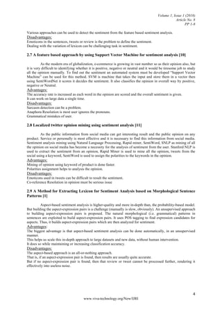 Volume 1, Issue 1 (2018)
Article No. 8
PP 1-8
4
www.viva-technology.org/New/IJRI
Various approaches can be used to detect the sentiment from the feature based sentiment analysis.
Disadvantages:
Emoticons in the sentences, tweets or review is the problem to define the sentiment.
Dealing with the variation of lexicon can be challenging task in sentiment.
2.7 A feature based approach by using Support Vector Machine for sentiment analysis [10]
As the modern era of globalization, e-commerce is growing in vast number so as their opinion also, but
it is very difficult to identifying whether it is positive, negative or neutral and it would be tiresome job to study
all the opinion manually. To find out the sentiment an automated system must be developed “Support Vector
Machine” can be used for this method. SVM is machine that takes the input and store them in a vector then
using SentiWordNet it scores it decides the sentiment. It also classifies the opinion in overall way by positive,
negative or Neutral.
Advantages:
The accuracy rate is increased as each word in the opinion are scored and the overall sentiment is given.
It can work on large data a single time.
Disadvantages:
Sarcasm detection can be a problem.
Anaphora Resolution is most user ignores the pronouns.
Grammatical mistakes of user.
2.8 Localized twitter opinion mining using sentiment analysis [11]
As the public information from social media can get interesting result and the public opinion on any
product. Service or personally is most effective and it is necessary to find this information from social media.
Sentiment analysis mining using Natural Language Processing, Rapid miner, SentiWord, SNLP as mining of all
the opinion on social media has become a necessity for the analysis of sentiment from the user. Stanford NLP is
used to extract the sentiment from an opinion, Rapid Miner is used to mine all the opinion, tweets from the
social using a keyword, SentiWord is used to assign the polarities to the keywords in the opinion.
Advantages:
Mining of opinion using keyword of product is done faster.
Polarities assignment helps to analysis the opinion.
Disadvantages:
Emoticons used in tweets can be difficult to result the sentiment.
Co-reference Resolution in opinion must be serious issue
2.9 A Method for Extracting Lexicon for Sentiment Analysis based on Morphological Sentence
Patterns [1]
Aspect-based sentiment analysis is higher-quality and more in-depth than, the probability-based model.
But building the aspect-expression pairs is a challenge (manually is slow, obviously). An unsupervised approach
to building aspect-expression pairs is proposed. The natural morphological (i.e. grammatical) patterns in
sentences are exploited to build aspect-expression pairs. It uses POS tagging to find expression candidates for
aspects. Thus, it builds aspect-expression pairs which are then analyzed for sentiment.
Advantages:
The biggest advantage is that aspect-based sentiment analysis can be done automatically, in an unsupervised
manner.
This helps us scale this in-depth approach to large datasets and new data, without human intervention.
It does so while maintaining or increasing classification accuracy.
Disadvantages:
The aspect-based approach is an all-or-nothing approach.
That is, if an aspect-expression pair is found, then results are usually quite accurate.
But if no aspect-expression pair is found, then that review or tweet cannot be processed further, rendering it
effectively into useless noise.
 