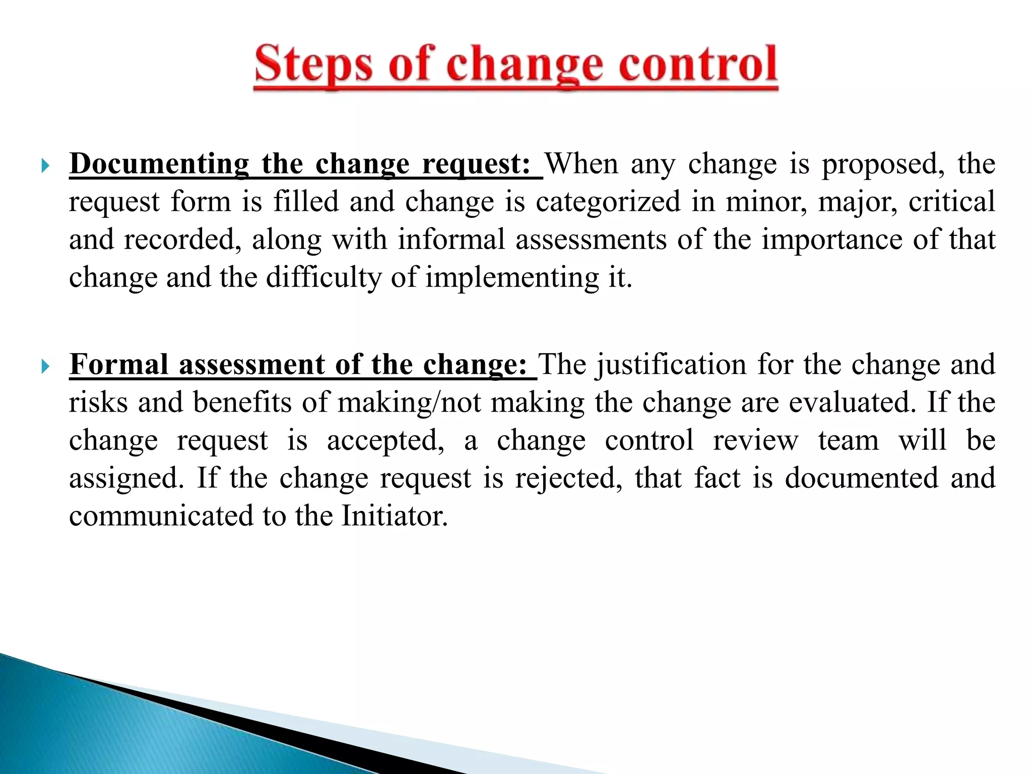  Documenting the change request: When any change is proposed, the
request form is filled and change is categorized in minor, major, critical
and recorded, along with informal assessments of the importance of that
change and the difficulty of implementing it.
 Formal assessment of the change: The justification for the change and
risks and benefits of making/not making the change are evaluated. If the
change request is accepted, a change control review team will be
assigned. If the change request is rejected, that fact is documented and
communicated to the Initiator.
 