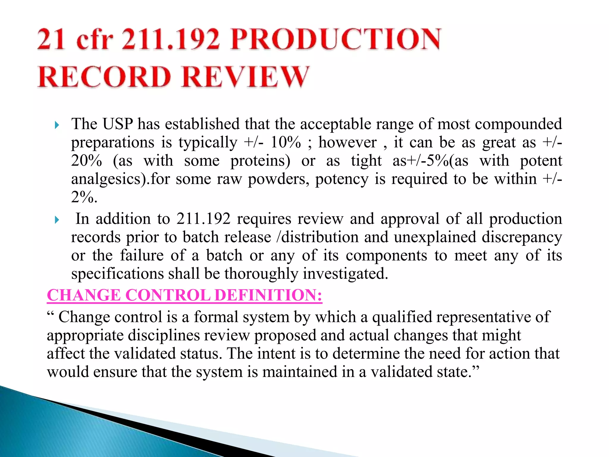  The USP has established that the acceptable range of most compounded
preparations is typically +/- 10% ; however , it can be as great as +/-
20% (as with some proteins) or as tight as+/-5%(as with potent
analgesics).for some raw powders, potency is required to be within +/-
2%.
 In addition to 211.192 requires review and approval of all production
records prior to batch release /distribution and unexplained discrepancy
or the failure of a batch or any of its components to meet any of its
specifications shall be thoroughly investigated.
CHANGE CONTROL DEFINITION:
“ Change control is a formal system by which a qualified representative of
appropriate disciplines review proposed and actual changes that might
affect the validated status. The intent is to determine the need for action that
would ensure that the system is maintained in a validated state.”
 