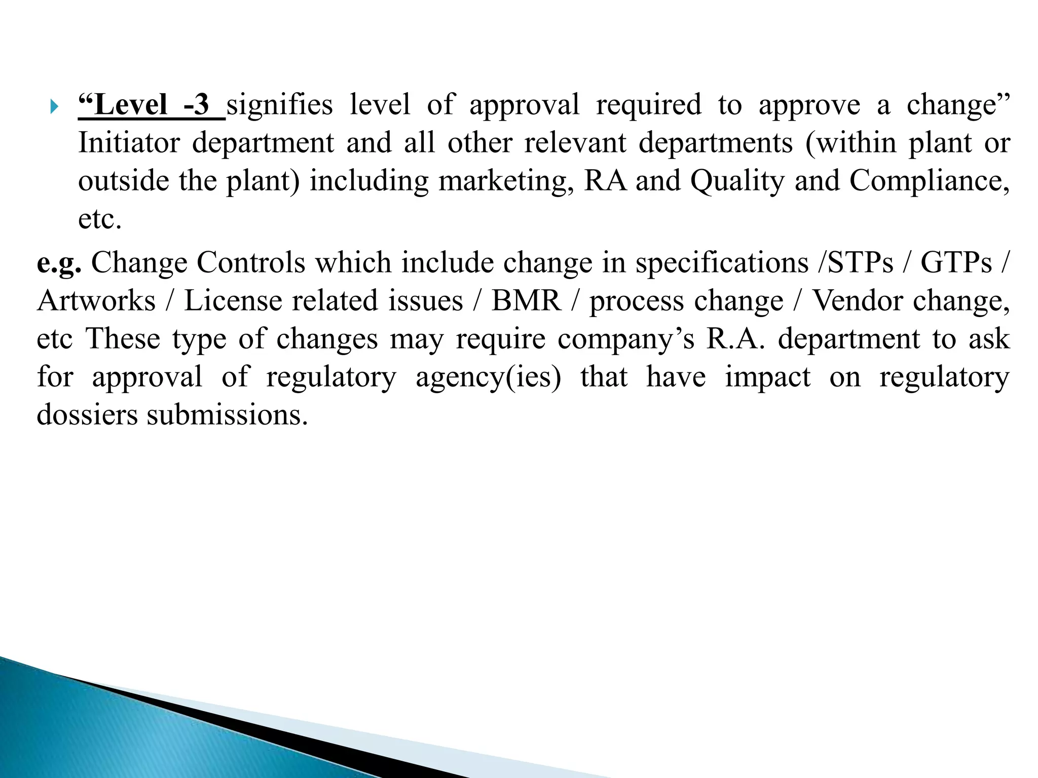  “Level -3 signifies level of approval required to approve a change”
Initiator department and all other relevant departments (within plant or
outside the plant) including marketing, RA and Quality and Compliance,
etc.
e.g. Change Controls which include change in specifications /STPs / GTPs /
Artworks / License related issues / BMR / process change / Vendor change,
etc These type of changes may require company’s R.A. department to ask
for approval of regulatory agency(ies) that have impact on regulatory
dossiers submissions.
 