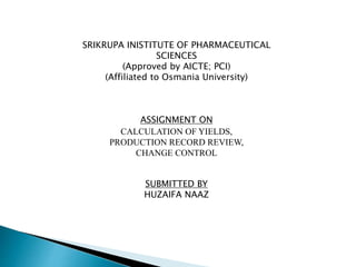 SRIKRUPA INISTITUTE OF PHARMACEUTICAL
SCIENCES
(Approved by AICTE; PCI)
(Affiliated to Osmania University)
ASSIGNMENT ON
CALCULATION OF YIELDS,
PRODUCTION RECORD REVIEW,
CHANGE CONTROL
SUBMITTED BY
HUZAIFA NAAZ
 