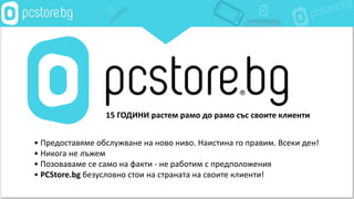 • Предоставяме обслужване на ново ниво. Наистина го правим. Всеки ден!
• Никога не лъжем
• Позоваваме се само на факти - не работим с предположения
• PCStore.bg безусловно стои на страната на своите клиенти!
15 ГОДИНИ растем рамо до рамо със своите клиенти
 
