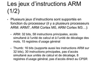 Les jeux d’instructions ARM
(1/2)
• Plusieurs jeux d’instructions sont supportés en
fonction du processeur (il y a plusieurs processeurs
ARM: ARM7, ARM Cortex M0, ARM Cortex M3…):
• ARM: 32 bits, 58 instructions principales, accès
simultané à l’unité de calcul et à l’unité de décalage des
mots, 15 registres d’usage général
• Thumb: 16 bits (supporte aussi les instructions ARM sur
32 bits), 30 instructions principales, pas d’accès
simultané aux unités de calcul et de décalage, 8
registres d’usage général, pas d’accès direct au CPSR
 