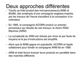 Deux approches différentes
• Tandis qu’Intel produit des microprocesseurs 8086 et
80286, des employés d’une compagnie anglaise inspirés
par les travaux de l’heure travaillent à la conception d’un
ordinateur
• En 1985, la compagnie ACORN produit un premier
processeur qui résulte de ces travaux: le Acorn RISC
Machine (ARM)
• La complexité du ARM est réduite par choix et par faute de
moyens et le jeu d’instructions est simplifié.
• Alors que le 8086 gagne en popularité, ACORN et Apple
collaborent pour fonder la compagnie ARM ltd en 1990
• ARM et Intel feront évoluer leurs produits en parallèle dans
des marchés différents
 