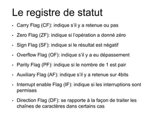 Le registre de statut
• Carry Flag (CF): indique s’il y a retenue ou pas
• Zero Flag (ZF): indique si l’opération a donné zéro
• Sign Flag (SF): indique si le résultat est négatif
• Overflow Flag (OF): indique s’il y a eu dépassement
• Parity Flag (PF): indique si le nombre de 1 est pair
• Auxiliary Flag (AF): indique s’il y a retenue sur 4bits
• Interrupt enable Flag (IF): indique si les interruptions sont
permises
• Direction Flag (DF): se rapporte à la façon de traiter les
chaînes de caractères dans certains cas
 