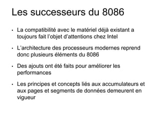 Les successeurs du 8086
• La compatibilité avec le matériel déjà existant a
toujours fait l’objet d’attentions chez Intel
• L’architecture des processeurs modernes reprend
donc plusieurs éléments du 8086
• Des ajouts ont été faits pour améliorer les
performances
• Les principes et concepts liés aux accumulateurs et
aux pages et segments de données demeurent en
vigueur
 