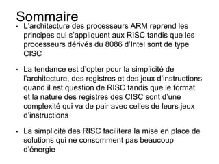 Sommaire
• L’architecture des processeurs ARM reprend les
principes qui s’appliquent aux RISC tandis que les
processeurs dérivés du 8086 d’Intel sont de type
CISC
• La tendance est d’opter pour la simplicité de
l’architecture, des registres et des jeux d’instructions
quand il est question de RISC tandis que le format
et la nature des registres des CISC sont d’une
complexité qui va de pair avec celles de leurs jeux
d’instructions
• La simplicité des RISC facilitera la mise en place de
solutions qui ne consomment pas beaucoup
d’énergie
 