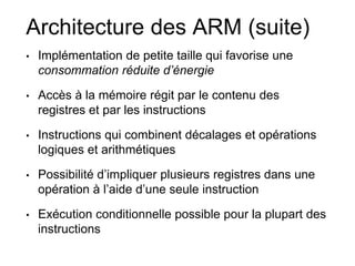 Architecture des ARM (suite)
• Implémentation de petite taille qui favorise une
consommation réduite d’énergie
• Accès à la mémoire régit par le contenu des
registres et par les instructions
• Instructions qui combinent décalages et opérations
logiques et arithmétiques
• Possibilité d’impliquer plusieurs registres dans une
opération à l’aide d’une seule instruction
• Exécution conditionnelle possible pour la plupart des
instructions
 