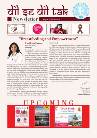 1
Grantly Read
Breast in Obstetrics and gynecology is a neglected area, as we
are still trying to decide, in whose domain it falls, let me clarify to
all that we deal with the problems of half of our population and
this half comes to us first for any untoward sign or symptom of
anything, we cannot shy away from our duty and educating and
guiding them in the right direction is our prime responsibility.
Similarly breast cancer has attained the position of major killer
cancer in our country and it is one cancer, which if detected
early has a reasonably good survival rate. Early detection needs
educating the women to do self examination or mammographies
wherever required, protocols need to be set for this and awareness
created so that the disease burden is reduced and quality of life
in these patients is improved. All in all I would request all my
colleagues to include breast in their armamentarium and help
women in encouraging breast feeding and early detection of
breast cancer.
Looking forward to each one contributing towards sensitising
women of our country about two major messagesregarding Breast
feeding and staying alert towards breast cancer.
Please feel free to interact with me.
Warm regards
Lots of Love
Om Shanti
Jaideep Malhotra
President’s Message
Dear FOGSIans
Greetings!
Greetings, hope each one of you is
doing well and in the best of spirits.
Here comes August, it may mean
a lot of diﬀerent things to diﬀerent
people, starting from Sawaan,
Janamashtami and Rakshabandhan.
To a hard core Obstetrician , it
is a month dedicated to Breast
feeding and especially the first week of August is dedicated to
breastfeeding. Now why is there a need for celebrating this week,
we have come a long way and away from breast feeding and with
the over medicalization of everything, simple natural bonding of
a mother with her child has become an issue, so much so that
each mother though wanting to feed her baby is under stress
of how to initiate, whether there is adequate supply, whether it
will spoil her figure and so on and we obstetricians also need to
emphasise enough. In a recent study it was found that only 47%
of us initiate breast feeding and most of us do not spend enough
time to counsel during pregnancy and many of us also never
examine breast during pregnancy. We must remember that we are
not only responsible for safe delivery, but we are also responsible
for the well being of the baby.
A newborn baby has only three demands. They are warmth
in the arms of its mother, food from her breasts, and security in
the knowledge of her presence. Breastfeeding satisfies all three.
“Breastfeeding and Empowerment”
Warm regards
 
