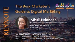 Mbali NdandaniMbali.ndandani@unilever.com;mtkndandani@gmail.com
AFRICA DIGITAL MANAGER,
UNILEVER
JOHANNESBURG ~ NOVEMBER 8 - 9, 2018
DIGIMARCONAFRICA.COM | #DigiMarConAfrica
DIGIMARCONSOUTHAFRICA.CO.ZA | #DigiMarConSouthAfrica
The Busy Marketer's
Guide to Digital Marketing
KEYNOTE
 