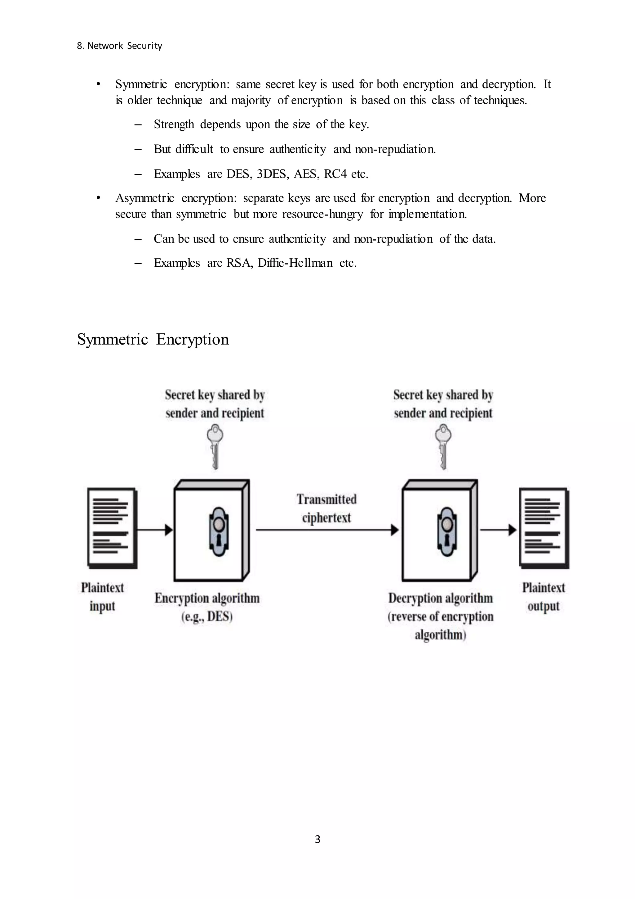 8. Network Security
3
• Symmetric encryption: same secret key is used for both encryption and decryption. It
is older technique and majority of encryption is based on this class of techniques.
– Strength depends upon the size of the key.
– But difficult to ensure authenticity and non-repudiation.
– Examples are DES, 3DES, AES, RC4 etc.
• Asymmetric encryption: separate keys are used for encryption and decryption. More
secure than symmetric but more resource-hungry for implementation.
– Can be used to ensure authenticity and non-repudiation of the data.
– Examples are RSA, Diffie-Hellman etc.
Symmetric Encryption
 