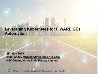 Leveraging Kubernetes for FIWARE GEs
Automation
28th Nov 2018
Atul Pandey (atul.pandey@india.nec.com )
NEC Technologies India Private Limited
https://www.linkedin.com/in/atul-pandey-a0173a3/
 