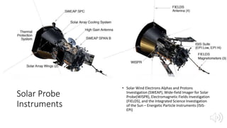 Solar Probe
Instruments
• Solar Wind Electrons Alphas and Protons
Investigation (SWEAP), Wide-field Imager for Solar
Probe(WISPR), Electromagnetic Fields Investigation
(FIELDS), and the Integrated Science Investigation
of the Sun – Energetic Particle Instruments (ISIS-
EPI)
 