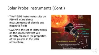 Solar Probe Instruments (Cont.)
• The FIELDS instrument suite on
PSP will make direct
measurements of electric and
magnetic fields
• SWEAP is the set of instruments
on the spacecraft that will
directly measure the properties
of the plasma in the solar
atmosphere
 