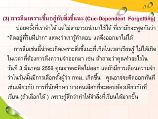(3) การลืมเพราะขึ้นอยู่กับสิ่งชี้แนะ (Cue-Dependent Forgetting)
บ่อยครั้งที่เราจาได้ แต่ไม่สามารถนามาใช้ได้ ที่เรามักจะพูดกันว่า
"ติดอยู่ที่ริมฝีปาก" แสดงว่าเรารู้คาตอบ แต่ดึงออกมาไม่ได้
การลืมเช่นนี้น่าจะเกิดเพราะสิ่งชี้แนะที่เกิดในเวลาเรียนรู้ ไม่ได้เกิด
ในเวลาที่ต้องการดึงความจาออกมา เช่น ถ้าถามว่าคุณทาอะไรใน
วันที่ 3 มีนาคม 2556 คุณอาจจะคิดไม่ออก แต่ถ้ามีการเตือนความจา
ว่าในวันนั้นมีการเลือกตั้งผู้ว่า กทม. เกิดขึ้น คุณอาจจะคิดออกทันที
เช่นเดียวกับ การที่นักศึกษา บางคนเลือกที่จะสอบห้องเดียวกับที่
เรียน (ถ้าเลือกได้ ) เพราะรู้สึกว่าทาให้จาสิ่งที่เรียนได้มากขึ้น
 
