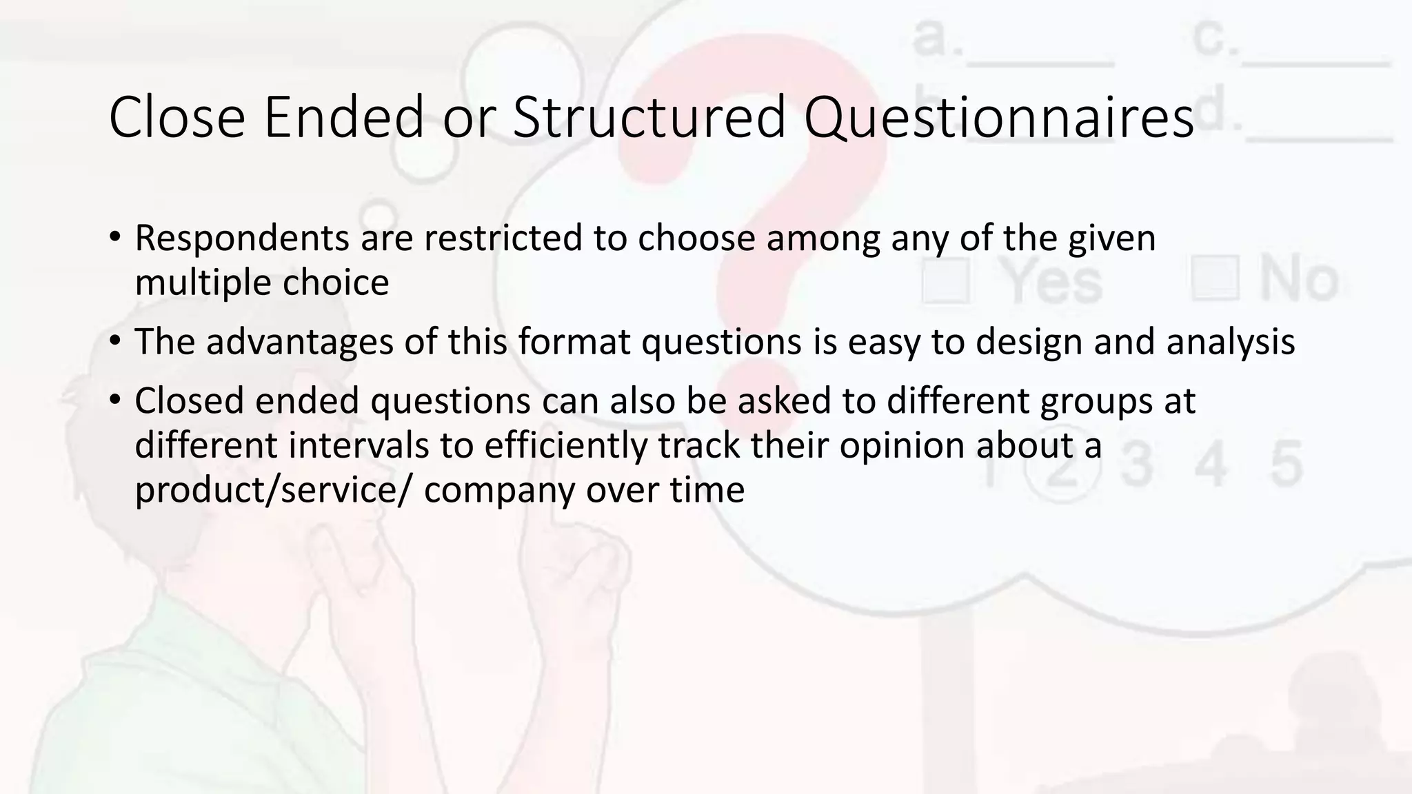 Close Ended or Structured Questionnaires
• Respondents are restricted to choose among any of the given
multiple choice
• The advantages of this format questions is easy to design and analysis
• Closed ended questions can also be asked to different groups at
different intervals to efficiently track their opinion about a
product/service/ company over time
 