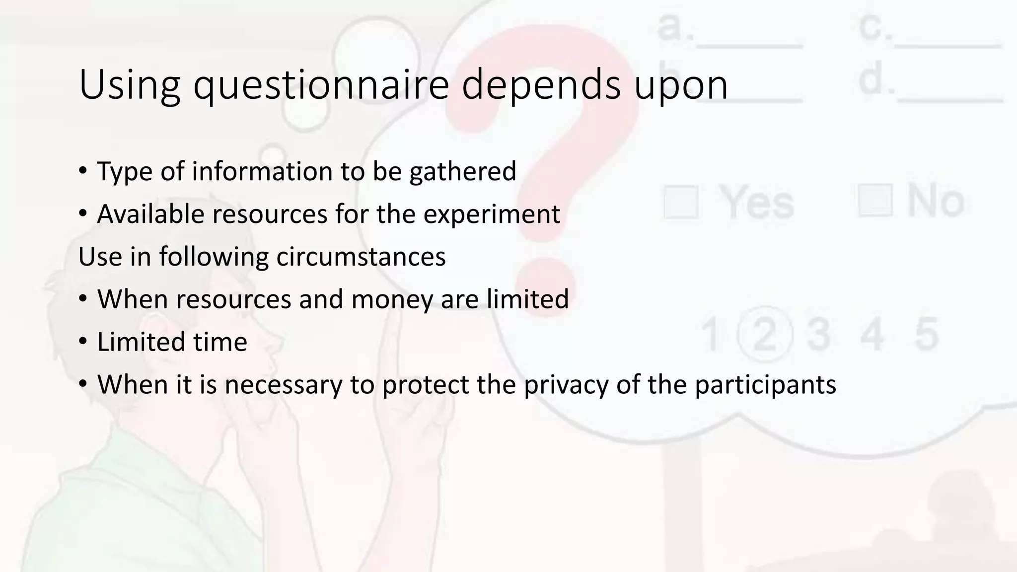 Using questionnaire depends upon
• Type of information to be gathered
• Available resources for the experiment
Use in following circumstances
• When resources and money are limited
• Limited time
• When it is necessary to protect the privacy of the participants
 