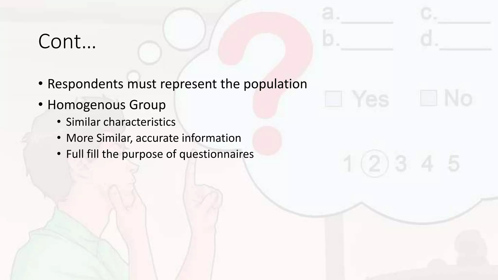 Cont…
• Respondents must represent the population
• Homogenous Group
• Similar characteristics
• More Similar, accurate information
• Full fill the purpose of questionnaires
 