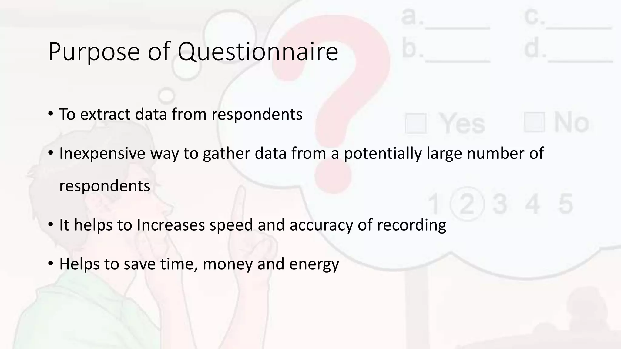 Purpose of Questionnaire
• To extract data from respondents
• Inexpensive way to gather data from a potentially large number of
respondents
• It helps to Increases speed and accuracy of recording
• Helps to save time, money and energy
 