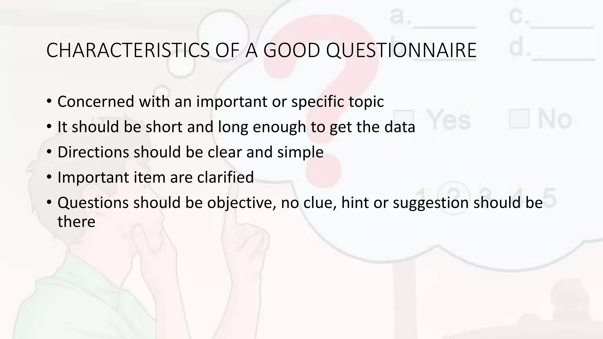 CHARACTERISTICS OF A GOOD QUESTIONNAIRE
• Concerned with an important or specific topic
• It should be short and long enough to get the data
• Directions should be clear and simple
• Important item are clarified
• Questions should be objective, no clue, hint or suggestion should be
there
 