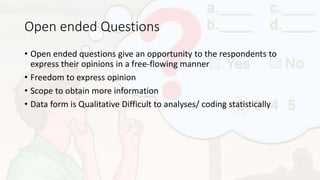 Open ended Questions
• Open ended questions give an opportunity to the respondents to
express their opinions in a free-flowing manner
• Freedom to express opinion
• Scope to obtain more information
• Data form is Qualitative Difficult to analyses/ coding statistically
 