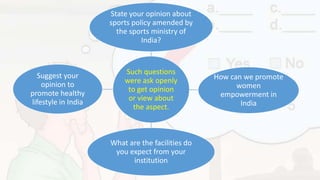 Such questions
were ask openly
to get opinion
or view about
the aspect.
State your opinion about
sports policy amended by
the sports ministry of
India?
How can we promote
women
empowerment in
India
What are the facilities do
you expect from your
institution
Suggest your
opinion to
promote healthy
lifestyle in India
 