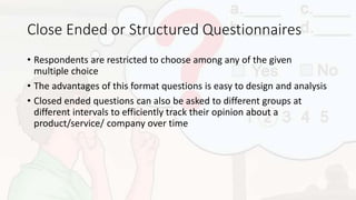 Close Ended or Structured Questionnaires
• Respondents are restricted to choose among any of the given
multiple choice
• The advantages of this format questions is easy to design and analysis
• Closed ended questions can also be asked to different groups at
different intervals to efficiently track their opinion about a
product/service/ company over time
 