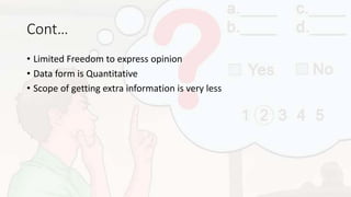 Cont…
• Limited Freedom to express opinion
• Data form is Quantitative
• Scope of getting extra information is very less
 