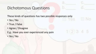 Dichotomous Questions
These kinds of questions has two possible responses only
• Yes / No
• True / False
• Agree / Disagree
E.g.. Have you ever experienced any pain
• Yes / No
 