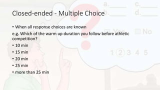 Closed-ended - Multiple Choice
• When all response choices are known
e.g. Which of the warm up duration you follow before athletic
competition?
• 10 min
• 15 min
• 20 min
• 25 min
• more than 25 min
 