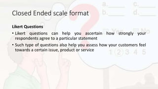 Closed Ended scale format
Likert Questions
• Likert questions can help you ascertain how strongly your
respondents agree to a particular statement
• Such type of questions also help you assess how your customers feel
towards a certain issue, product or service
 