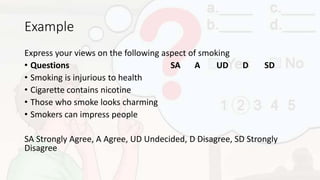 Example
Express your views on the following aspect of smoking
• Questions SA A UD D SD
• Smoking is injurious to health
• Cigarette contains nicotine
• Those who smoke looks charming
• Smokers can impress people
SA Strongly Agree, A Agree, UD Undecided, D Disagree, SD Strongly
Disagree
 
