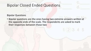 Bipolar Closed Ended Questions
Bipolar Questions
• Bipolar questions are the ones having two extreme answers written at
the opposite ends of the scale. The respondents are asked to mark
their responses between those two
 
