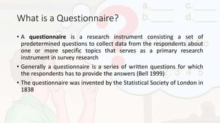 What is a Questionnaire?
• A questionnaire is a research instrument consisting a set of
predetermined questions to collect data from the respondents about
one or more specific topics that serves as a primary research
instrument in survey research
• Generally a questionnaire is a series of written questions for which
the respondents has to provide the answers (Bell 1999)
• The questionnaire was invented by the Statistical Society of London in
1838
 
