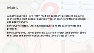 Matrix
A matrix question—are really, multiple questions presented on a grid—
is one of the most popular question types in online and traditional pen-
and-paper surveys
For survey creators, these bundled questions are easy to write and
program
For respondents, they’re generally easy to interpret (and answer) since
the scales and answer options stay the same across all items
 