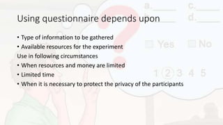Using questionnaire depends upon
• Type of information to be gathered
• Available resources for the experiment
Use in following circumstances
• When resources and money are limited
• Limited time
• When it is necessary to protect the privacy of the participants
 