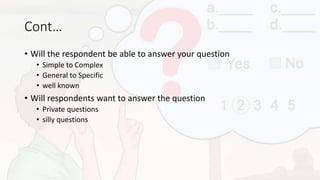 Cont…
• Will the respondent be able to answer your question
• Simple to Complex
• General to Specific
• well known
• Will respondents want to answer the question
• Private questions
• silly questions
 