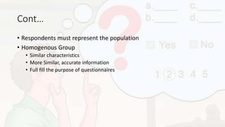 Cont…
• Respondents must represent the population
• Homogenous Group
• Similar characteristics
• More Similar, accurate information
• Full fill the purpose of questionnaires
 