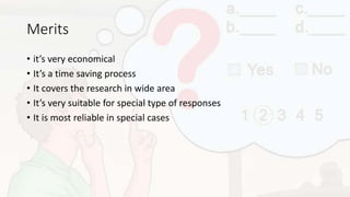 Merits
• it’s very economical
• It’s a time saving process
• It covers the research in wide area
• It’s very suitable for special type of responses
• It is most reliable in special cases
 