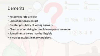 Demerits
• Responses rate are low
• Lack of personal contact
• Greater possibility of wrong answers
• Chances of receiving incomplete response are more
• Sometimes answers may be illegible
• It may be useless in many problems
 