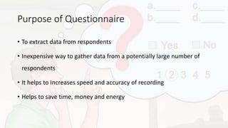 Purpose of Questionnaire
• To extract data from respondents
• Inexpensive way to gather data from a potentially large number of
respondents
• It helps to Increases speed and accuracy of recording
• Helps to save time, money and energy
 