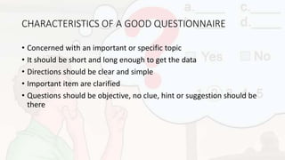 CHARACTERISTICS OF A GOOD QUESTIONNAIRE
• Concerned with an important or specific topic
• It should be short and long enough to get the data
• Directions should be clear and simple
• Important item are clarified
• Questions should be objective, no clue, hint or suggestion should be
there
 