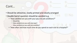 Cont…
• Should be attractive, neatly printed and clearly arranged
• Double barrel question should be avoided e.g.
• "How satisfied are you with your pay and job conditions?"
• Should be
• How satisfied are you with your pay?
• How satisfied are you with job condition?
• "How often and how much time do you spend on each visit to a hospital?“
 
