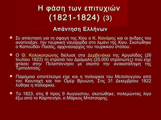 Η φάση των επιτυχιών
                   (1821-1824)               (3)
                     Απάντηση Ελλήνων
   Σε απάντηση για τη σφαγή της Χίου ο Κ. Κανάρης και οι άνδρες του
    ανατίναξαν, την τουρκική ναυαρχίδα στο λιμάνι της Χίου. Σκοτώθηκε
    ο Καπουδάν Πασάς, αρχιναύαρχος του τουρκικού στόλου.
   Ο Θ. Κολοκοτρώνης διέλυσε στα Δερβενάκια της Αργολίδας (26
    Ιουλίου 1822) τη στρατιά του Δράμαλη (25.000 στρατιώτες) που είχε
    φτάσει στην Πελοπόννησο με σκοπό την ανακατάληψη της
    Τριπολιτσάς.
   Παρόμοιο αποτέλεσμα είχε και η πολιορκία του Μεσολογγίου από
    τον Κιουταχή και τον Ομέρ Βρυώνη. Στις 31 Δεκεμβρίου 1822
    λύθηκε η πολιορκία.
   Το 1823, στις 8 προς 9 Αυγούστου, σκοτώθηκε, πολεμώντας λίγο
    έξω από το Καρπενήσι, ο Μάρκος Μπότσαρης.
 
